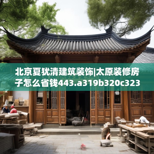 北京夏犹清建筑装饰|太原装修房子怎么省钱443.a319b320c323fgy.330cvcx