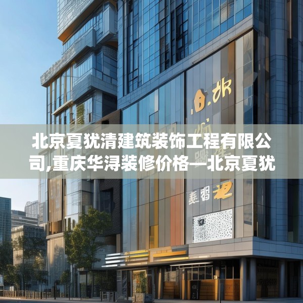 北京夏犹清建筑装饰工程有限公司,重庆华浔装修价格—北京夏犹清建筑装饰工程有限公司283.a159b160c163fgy.170poiy
