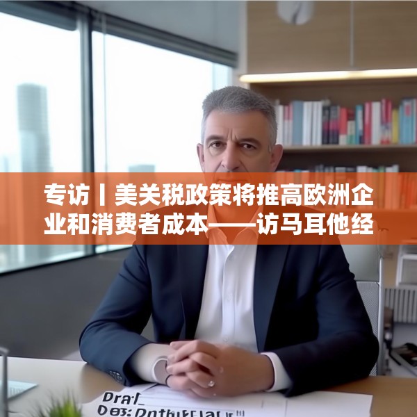 专访丨美关税政策将推高欧洲企业和消费者成本——访马耳他经济学家法布里