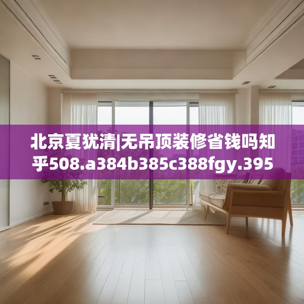 北京夏犹清|无吊顶装修省钱吗知乎508.a384b385c388fgy.395htyj