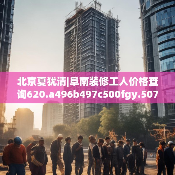 北京夏犹清|阜南装修工人价格查询620.a496b497c500fgy.507wew