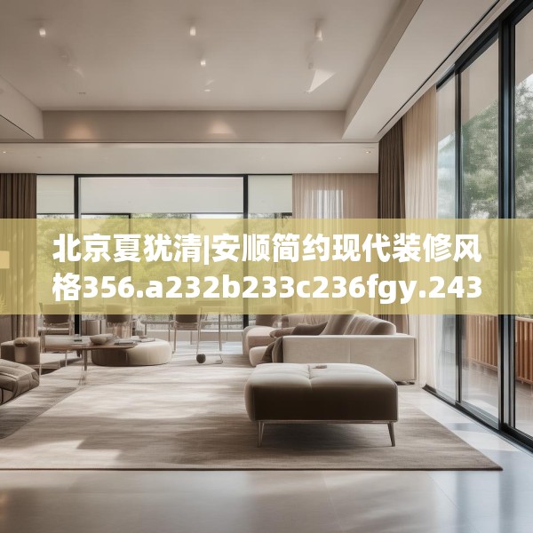 北京夏犹清|安顺简约现代装修风格356.a232b233c236fgy.243xczxv