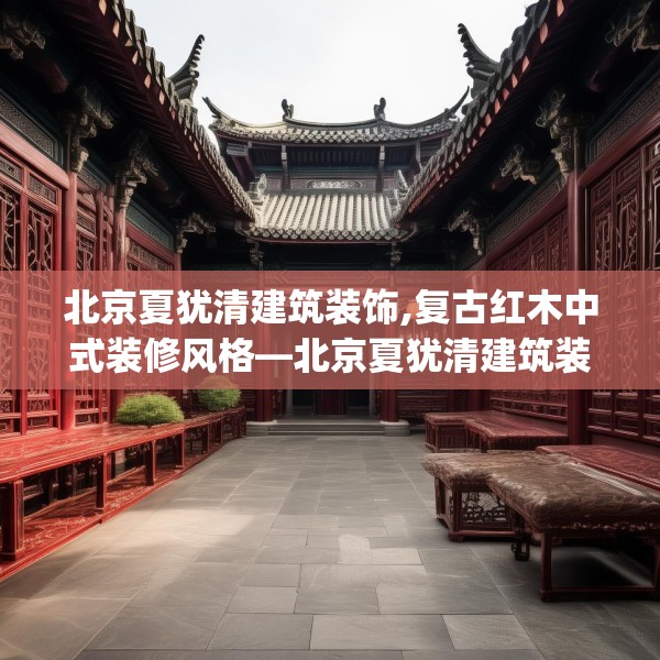 北京夏犹清建筑装饰,复古红木中式装修风格—北京夏犹清建筑装饰189.a65b66c69fgy.76fghfd