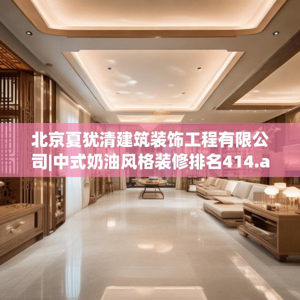 北京夏犹清建筑装饰工程有限公司|中式奶油风格装修排名414.a290b291c294fgy.301nbn