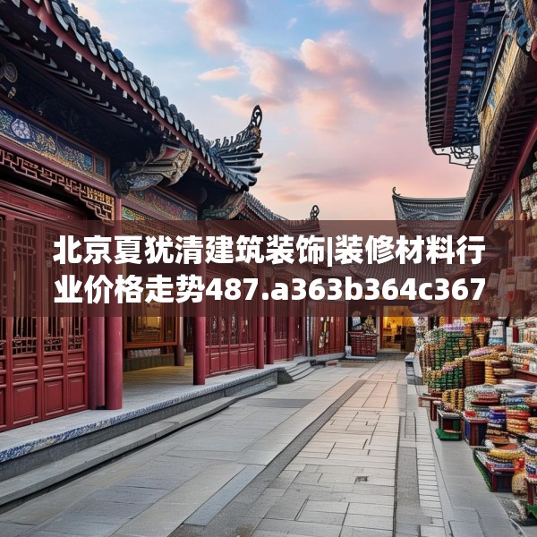 北京夏犹清建筑装饰|装修材料行业价格走势487.a363b364c367fgy.374jhhj