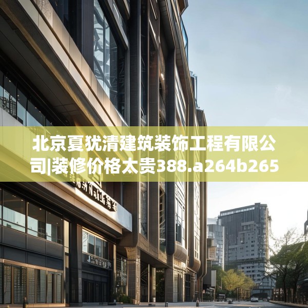 北京夏犹清建筑装饰工程有限公司|装修价格太贵388.a264b265c268fgy.275sdA