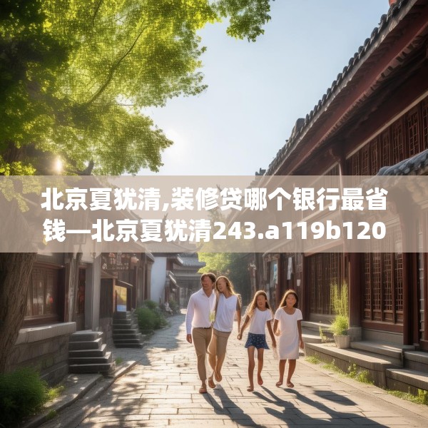 北京夏犹清,装修贷哪个银行最省钱—北京夏犹清243.a119b120c123fgy.130fghfd