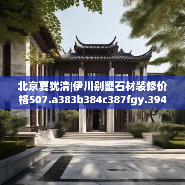 北京夏犹清|伊川别墅石材装修价格507.a383b384c387fgy.394uyk