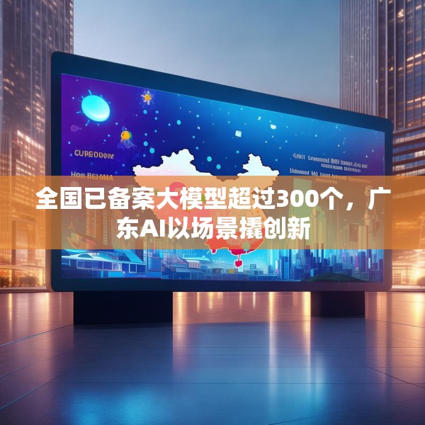 全国已备案大模型超过300个，广东AI以场景撬创新