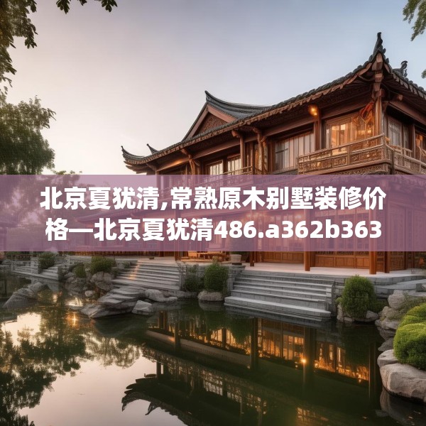 北京夏犹清,常熟原木别墅装修价格—北京夏犹清486.a362b363c366fgy.373nbn