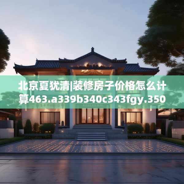 北京夏犹清|装修房子价格怎么计算463.a339b340c343fgy.350poiy