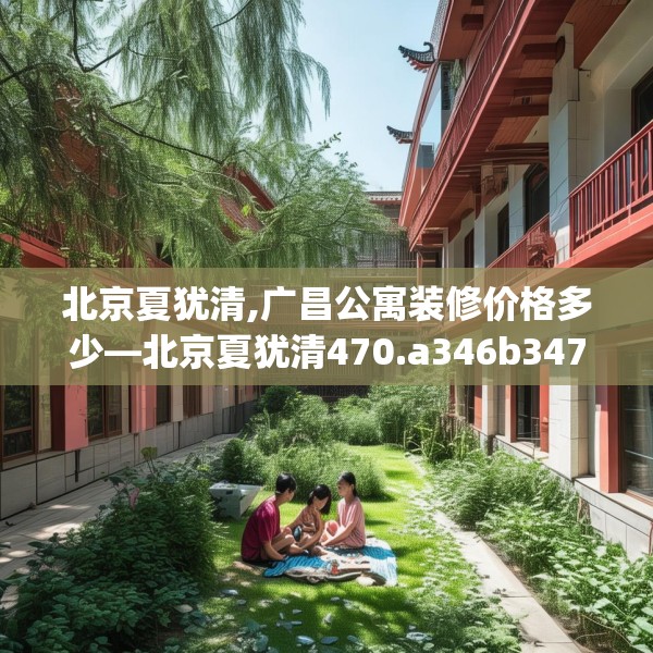 北京夏犹清,广昌公寓装修价格多少—北京夏犹清470.a346b347c350fgy.35776665
