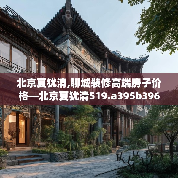北京夏犹清,聊城装修高端房子价格—北京夏犹清519.a395b396c399fgy.406fhsg