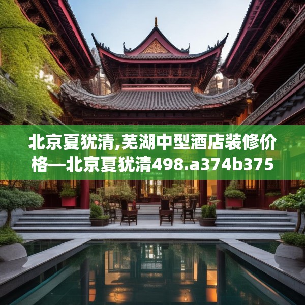 北京夏犹清,芜湖中型酒店装修价格—北京夏犹清498.a374b375c378fgy.385lkjl