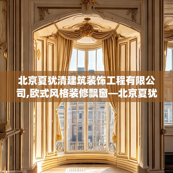 北京夏犹清建筑装饰工程有限公司,欧式风格装修飘窗—北京夏犹清建筑装饰工程有限公司248.a124b125c128fgy.135xczxv