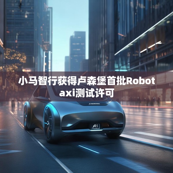 小马智行获得卢森堡首批Robotaxi测试许可