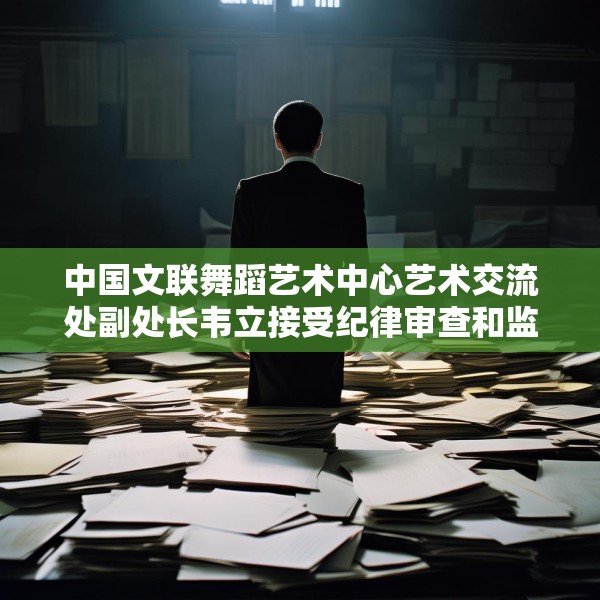 中国文联舞蹈艺术中心艺术交流处副处长韦立接受纪律审查和监察调查