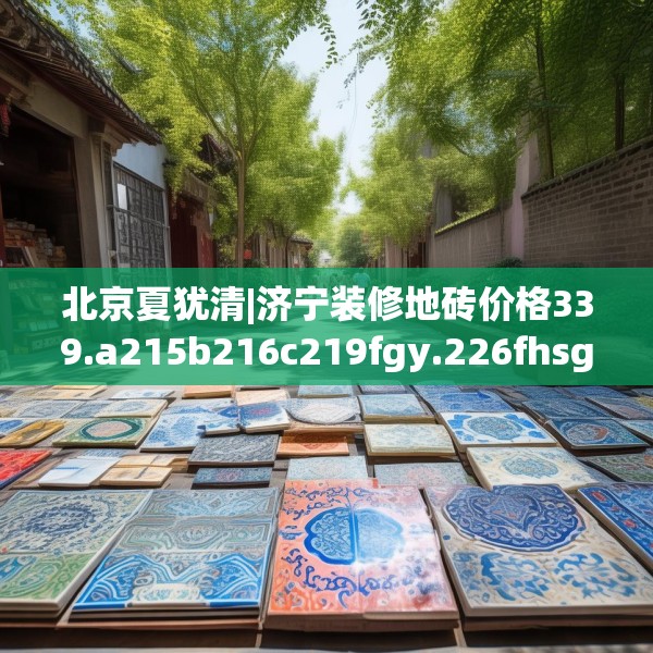北京夏犹清|济宁装修地砖价格339.a215b216c219fgy.226fhsg