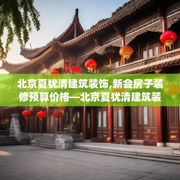 北京夏犹清建筑装饰,新会房子装修预算价格—北京夏犹清建筑装饰388.a264b265c268fgy.275sdA