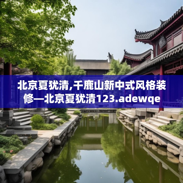 北京夏犹清,千鹿山新中式风格装修—北京夏犹清123.adewqe