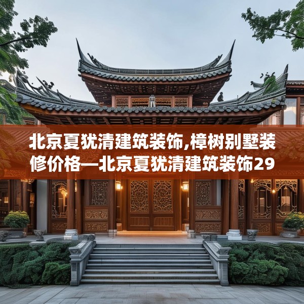 北京夏犹清建筑装饰,樟树别墅装修价格—北京夏犹清建筑装饰292.a168b169c172fgy.179htyj