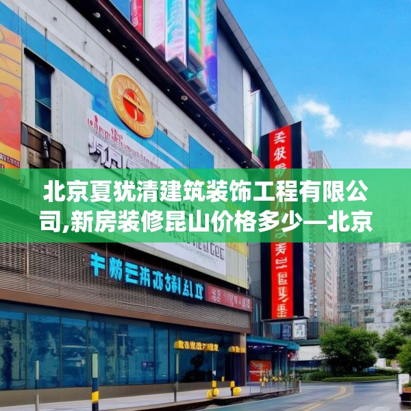 北京夏犹清建筑装饰工程有限公司,新房装修昆山价格多少—北京夏犹清建筑装饰工程有限公司409.a285b286c289fgy.296poiy