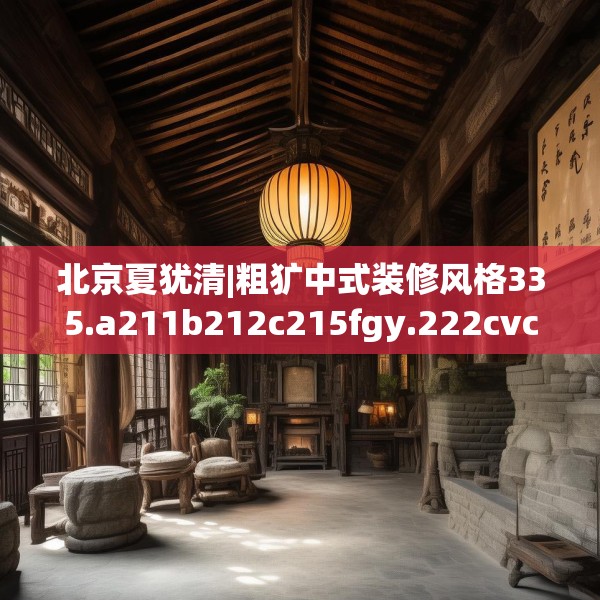 北京夏犹清|粗犷中式装修风格335.a211b212c215fgy.222cvcx