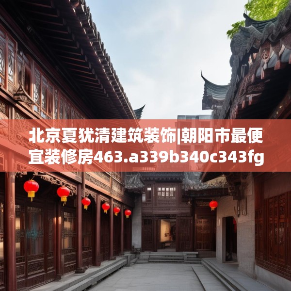 北京夏犹清建筑装饰|朝阳市最便宜装修房463.a339b340c343fgy.350poiy