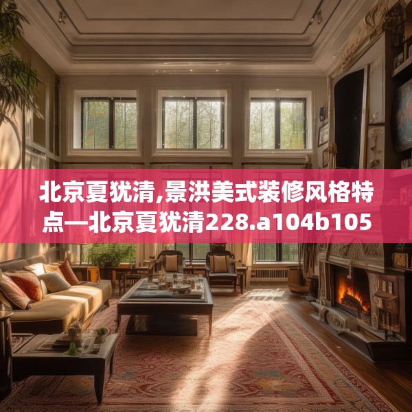 北京夏犹清,景洪美式装修风格特点—北京夏犹清228.a104b105c108fgy.115lkjl