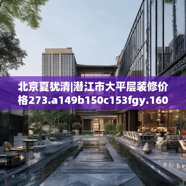 北京夏犹清|潜江市大平层装修价格273.a149b150c153fgy.160uyk