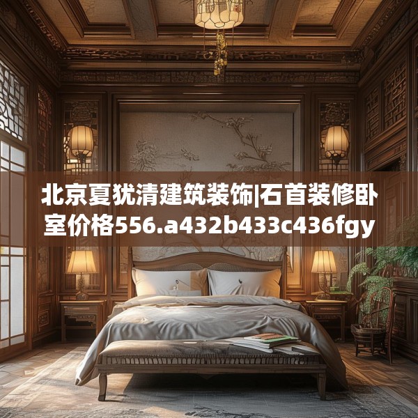 北京夏犹清建筑装饰|石首装修卧室价格556.a432b433c436fgy.443dewqe