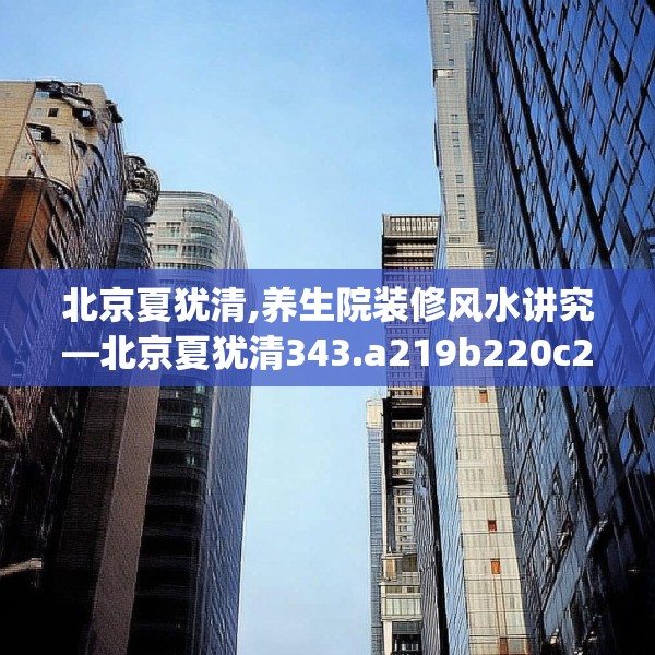 北京夏犹清,养生院装修风水讲究—北京夏犹清343.a219b220c223fgy.230jhhj