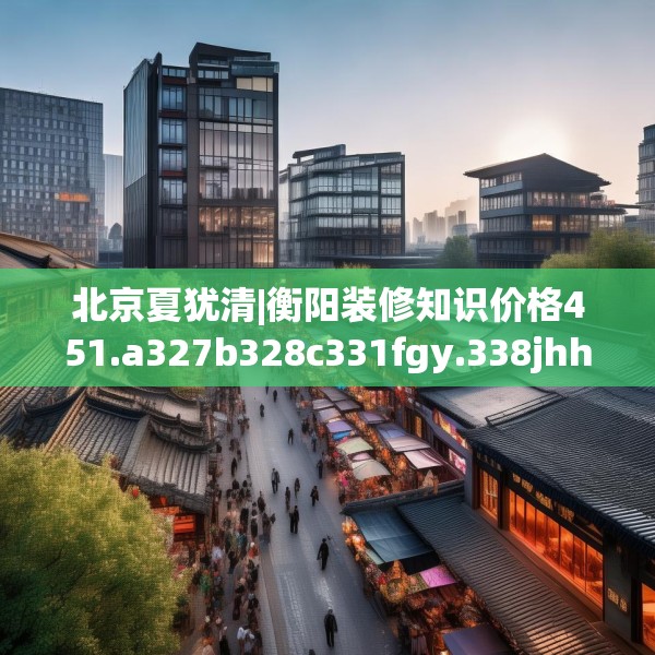 北京夏犹清|衡阳装修知识价格451.a327b328c331fgy.338jhhj