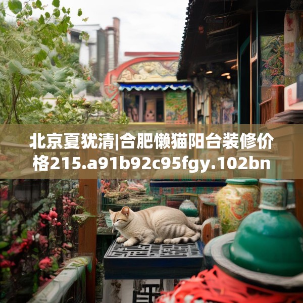 北京夏犹清|合肥懒猫阳台装修价格215.a91b92c95fgy.102bnbn