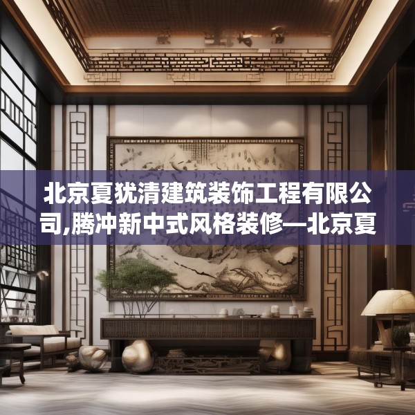 北京夏犹清建筑装饰工程有限公司,腾冲新中式风格装修—北京夏犹清建筑装饰工程有限公司313.a189b190c193fgy.200fdsfds