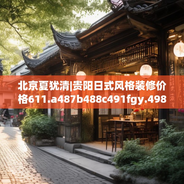 北京夏犹清|贵阳日式风格装修价格611.a487b488c491fgy.498bnbn