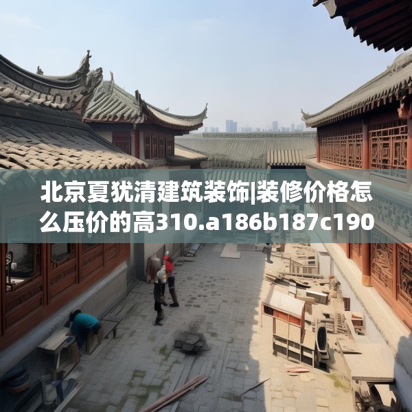 北京夏犹清建筑装饰|装修价格怎么压价的高310.a186b187c190fgy.197htyj