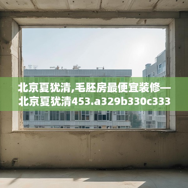 北京夏犹清,毛胚房最便宜装修—北京夏犹清453.a329b330c333fgy.340uyk