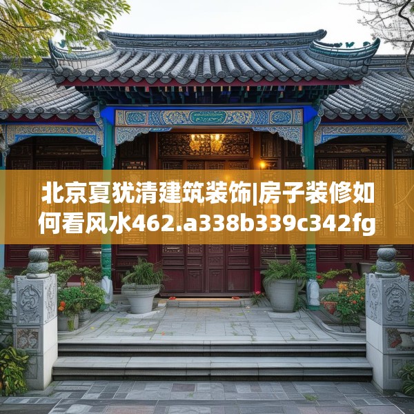 北京夏犹清建筑装饰|房子装修如何看风水462.a338b339c342fgy.349lkjl