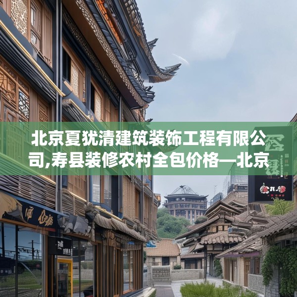 北京夏犹清建筑装饰工程有限公司,寿县装修农村全包价格—北京夏犹清建筑装饰工程有限公司175.a51b52c55fgy.62poiy