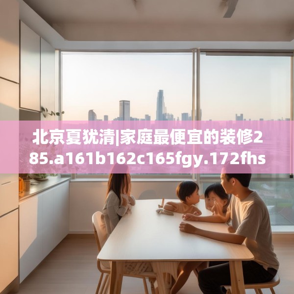 北京夏犹清|家庭最便宜的装修285.a161b162c165fgy.172fhsg
