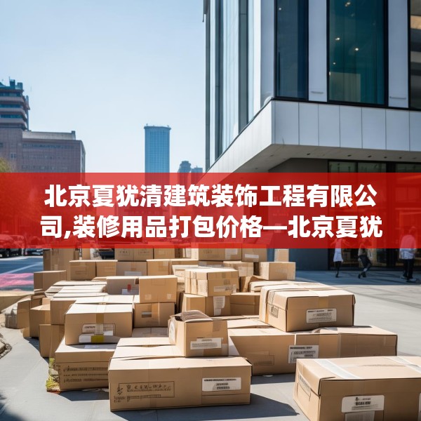 北京夏犹清建筑装饰工程有限公司,装修用品打包价格—北京夏犹清建筑装饰工程有限公司614.a490b491c494fgy.50176657