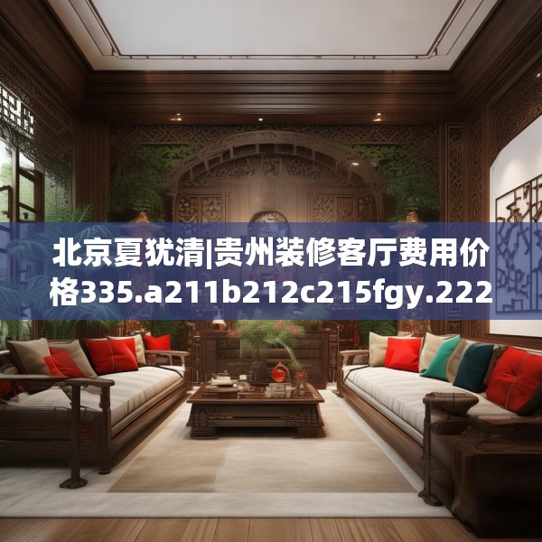 北京夏犹清|贵州装修客厅费用价格335.a211b212c215fgy.222cvcx