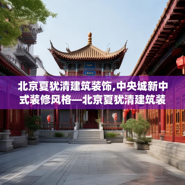 北京夏犹清建筑装饰,中央城新中式装修风格—北京夏犹清建筑装饰389.a265b266c269fgy.276cvcx