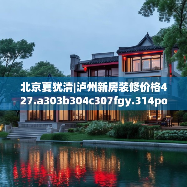 北京夏犹清|泸州新房装修价格427.a303b304c307fgy.314poiy