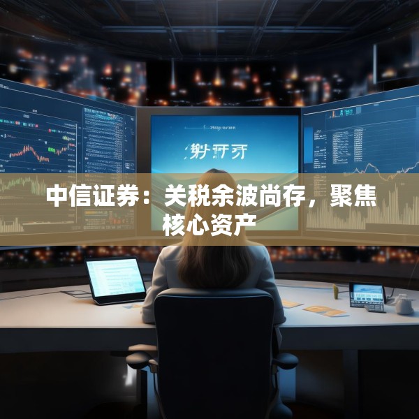 中信证券：关税余波尚存，聚焦核心资产