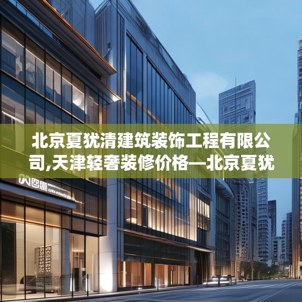 北京夏犹清建筑装饰工程有限公司,天津轻奢装修价格—北京夏犹清建筑装饰工程有限公司242.a118b119c122fgy.129wew