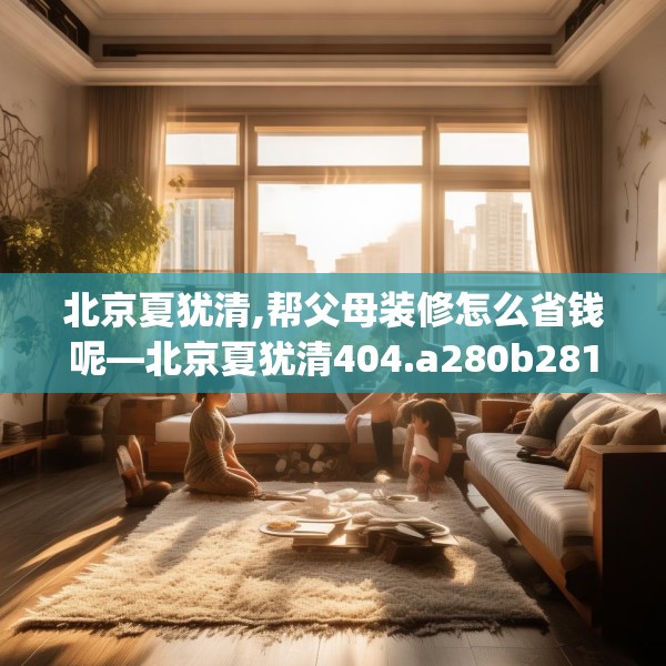 北京夏犹清,帮父母装修怎么省钱呢—北京夏犹清404.a280b281c284fgy.291wew