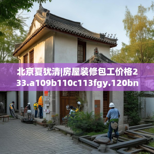 北京夏犹清|房屋装修包工价格233.a109b110c113fgy.120bnbn