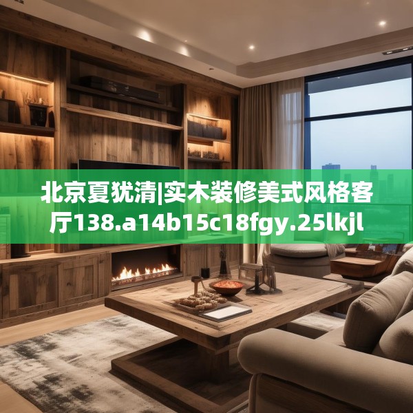 北京夏犹清|实木装修美式风格客厅138.a14b15c18fgy.25lkjl